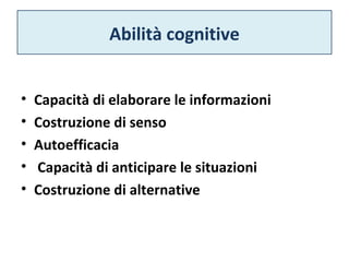Abilità cognitive 
• Capacità di elaborare le informazioni 
• Costruzione di senso 
• Autoefficacia 
• Capacità di anticipare le situazioni 
• Costruzione di alternative 
 