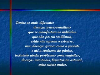 Dentre as mais diferentes  doenças psicossomáticas  que se manifestam no indivíduo  que não possui resiliência,  estão não apenas o estresse,  mas doenças graves como a gastrite  e até a síndrome do pânico,  incluindo ainda problemas como vaginites,  doenças intestinais, hipertensão arterial,  entre outros males. 