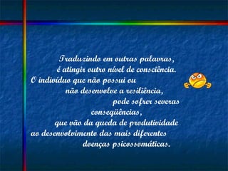 Traduzindo em outras palavras,  é atingir outro nível de consciência.  O indivíduo que não possui ou  não desenvolve a resiliência,  pode sofrer severas conseqüências,  que vão da queda de produtividade  ao desenvolvimento das mais diferentes  doenças psicossomáticas. 
