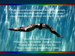* Praticar esporte para aumentar o ânimo e a disposição.  Os exercícios aumentam endorfinas e testosterona que,  conseqüentemente, proporcionam sensação de bem-estar. Assumir riscos; ter coragem Tornar-se um "sobrevivente" repleto de recursos. Separar bem quem você é e o que faz. * Usar a criatividade para quebrar a rotina. 