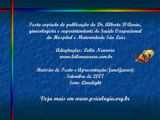 Texto copiado de publicação do Dr. Alberto D'Auria,  ginecologista e superintendente de Saúde Ocupacional  do Hospital e Maternidade São Luiz Adaptações: Leila Navarro  www.leilanavarro.com.br Revisão de Texto e Apresentação:JaneGuerr@ Setembro de 2007 Som: Limelight Veja mais em www.psicologia.org.br 