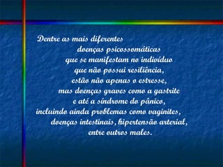 Dentre as mais diferentes  doenças psicossomáticas  que se manifestam no indivíduo  que não possui resiliência,  estão não apenas o estresse,  mas doenças graves como a gastrite  e até a síndrome do pânico,  incluindo ainda problemas como vaginites,  doenças intestinais, hipertensão arterial,  entre outros males. 