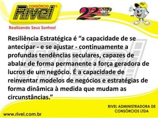 Resiliência Estratégica é “a capacidade de se antecipar - e se ajustar - continuamente a profundas tendências seculares, capazes de abalar de forma permanente a força geradora de lucros de um negócio. É a capacidade de reinventar modelos de negócios e estratégias de forma dinâmica à medida que mudam as circunstâncias.”
