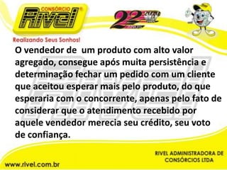 O vendedor de  um produto com alto valor agregado, consegue após muita persistência e determinação fechar um pedido com um cliente que aceitou esperar mais pelo produto, do que esperaria com o concorrente, apenas pelo fato de considerar que o atendimento recebido por aquele vendedor merecia seu crédito, seu voto de confiança. 