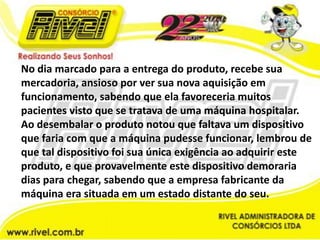 No dia marcado para a entrega do produto, recebe sua mercadoria, ansioso por ver sua nova aquisição em funcionamento, sabendo que ela favoreceria muitos pacientes visto que se tratava de uma máquina hospitalar. Ao desembalar o produto notou que faltava um dispositivo que faria com que a máquina pudesse funcionar, lembrou de que tal dispositivo foi sua única exigência ao adquirir este produto, e que provavelmente este dispositivo demoraria dias para chegar, sabendo que a empresa fabricante da máquina era situada em um estado distante do seu. 