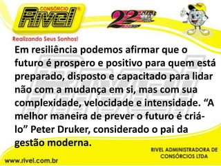 Em resiliência podemos afirmar que o futuro é prospero e positivo para quem está preparado, disposto e capacitado para lidar não com a mudança em si, mas com sua complexidade, velocidade e intensidade. “A melhor maneira de prever o futuro é criá-lo” Peter Druker, considerado o pai da gestão moderna.