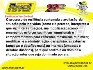O processo de resiliência contempla a avaliação  da situação pelo indivíduo (como ele percebe, interpreta o que significa a situação), sua mobilização (como empreende esforços cognitivos, emocionais e comportamentais para enfrentar, maximizar, minimizar, modificar) e a administração  das exigências externas (ameaças e desafios reais) ou internas (ameaças e desafios ilusórios), para que controle ou domine a situação antes que seja dominado por ela.