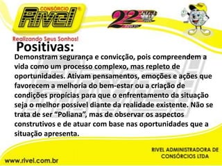 Positivas:Demonstram segurança e convicção, pois compreendem a vida como um processo complexo, mas repleto de oportunidades. Ativam pensamentos, emoções e ações que favorecem a melhoria do bem-estar ou a criação de condições propícias para que o enfrentamento da situação seja o melhor possível diante da realidade existente. Não se trata de ser “Poliana”, mas de observar os aspectos construtivos e de atuar com base nas oportunidades que a situação apresenta.