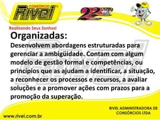 Organizadas:Desenvolvem abordagens estruturadas para gerenciar a ambigüidade. Contam com algum modelo de gestão formal e competências, ou princípios que as ajudam a identificar, a situação, a reconhecer os processos e recursos, a avaliar soluções e a promover ações com prazos para a promoção da superação.