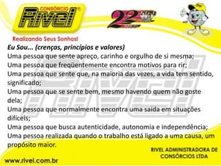 Eu Sou... (crenças, princípios e valores)Uma pessoa que sente apreço, carinho e orgulho de si mesma;Uma pessoa que freqüentemente encontra motivos para rir;Uma pessoa que sente que, na maioria das vezes, a vida tem sentido, significado;Uma pessoa que se sente bem, mesmo havendo quem não goste dela;Uma pessoa que normalmente encontra uma saída em situações difíceis;Uma pessoa que busca autenticidade, autonomia e independência;Uma pessoa realizada quando o trabalho está ligado a uma causa, um propósito maior.
