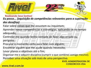 Eu posso... (aquisição de competências relevantes para a superação dos desafios)Falar sobre coisas que me assustam ou inquietam;Aprender novas competências e estratégias, aplicando-se no tempo adequado;Controlar-me quando tenho vontade de fazer algo errado ou perigoso;Procurar o momento certo para falar com alguém;Encontrar alguém que me ajude quando necessito;Levar planos e objetivos até o fim;Organizar-me e adquirir disciplina (cumprir o que combinei comigo mesmo);Perceber uma situação sob mais de uma perspectiva.