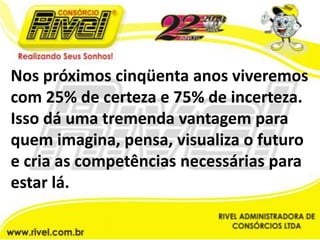 Nos próximos cinqüenta anos viveremos com 25% de certeza e 75% de incerteza. Isso dá uma tremenda vantagem para quem imagina, pensa, visualiza o futuro e cria as competências necessárias para estar lá.