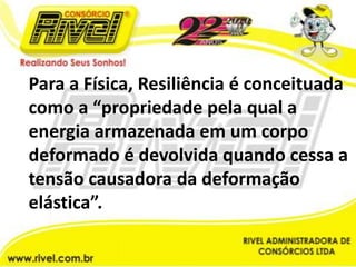 Para a Física, Resiliência é conceituada como a “propriedade pela qual a energia armazenada em um corpo deformado é devolvida quando cessa a tensão causadora da deformação elástica”.
