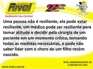 Uma pessoa não é resiliente, ela pode estar resiliente, um médico pode ser resiliente para tomar atitude e decidir pela cirurgia de um paciente em um momento crítico, tomando todas as medidas necessárias, e pode não saber lidar com o choro de um filho recém nascido.