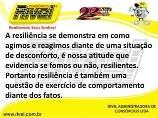 A resiliência se demonstra em como agimos e reagimos diante de uma situação de desconforto, é nossa atitude que evidencia se fomos ou não, resilientes. Portanto resiliência é também uma questão de exercício de comportamento diante dos fatos.