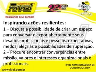 Inspirando ações resilientes:1 – Discuta a possibilidade de criar um espaço para conversar e expor abertamente seus desafios profissionais e pessoais, expectativas, medos, alegrias e possibilidades de superação.2 – Procure encontrar convergências entre missão, valores e interesses organizacionais e profissionais.