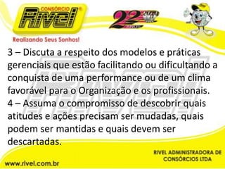 3 – Discuta a respeito dos modelos e práticas gerenciais que estão facilitando ou dificultando a conquista de uma performance ou de um clima favorável para o Organização e os profissionais.4 – Assuma o compromisso de descobrir quais atitudes e ações precisam ser mudadas, quais podem ser mantidas e quais devem ser descartadas.
