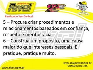 5 – Procure criar procedimentos e relacionamentos baseados em confiança, respeito e meritocracia.6 – Construa um propósito, uma causa maior do que interesses pessoais. E pratique, pratique muito.