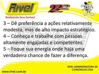 3 – Dê preferência a ações relativamente modesta, mas de alto impacto estratégico.4 – Conheça e trabalhe com pessoas altamente engajadas e competentes.5 – Foque sua energia onde haja uma verdadeira chance de fazer a diferença.