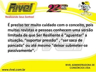 É preciso ter muito cuidado com o conceito, pois muitas revistas e pessoas conhecem uma versão limitada de que Ser Resiliente é “aguentar” a situação, “suportar pressão” , "ser saco de pancada" ou até mesmo "deixar submeter-se passivamente".