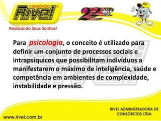 Para  psicologia, o conceito é utilizado para definir um conjunto de processos sociais e intrapsíquicos que possibilitam indivíduos a manifestarem o máximo de inteligência, saúde e competência em ambientes de complexidade, instabilidade e pressão.