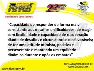 “Capacidade de responder de forma mais consistente aos desafios e dificuldades; de reagir com flexibilidade e capacidade de recuperação diante de desafios e circunstancias desfavoráveis; de ter uma atitude otimista, positiva e perseverante e mantendo um equilíbrio dinâmico durante e após os embates”