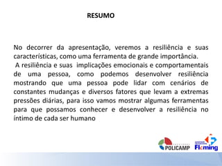 RESUMO
No decorrer da apresentação, veremos a resiliência e suas
características, como uma ferramenta de grande importância.
A resiliência e suas implicações emocionais e comportamentais
de uma pessoa, como podemos desenvolver resiliência
mostrando que uma pessoa pode lidar com cenários de
constantes mudanças e diversos fatores que levam a extremas
pressões diárias, para isso vamos mostrar algumas ferramentas
para que possamos conhecer e desenvolver a resiliência no
íntimo de cada ser humano
 