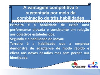 A vantagem competitiva é
sustentada por meio da
combinação de três habilidades
Primeira é a habilidade de exibir uma
performance elevada e consistente em relação
aos objetivos estabelecidos.
Segunda é a habilidade de inovar.
Terceira é a habilidade que a empresa
demonstra de adaptar-se de modo rápido e
eficaz aos novos desafios mas sem perder sua
identidade.
 