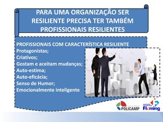 PARA UMA ORGANIZAÇÃO SER
RESILIENTE PRECISA TER TAMBÉM
PROFISSIONAIS RESILIENTES
PROFISSIONAIS COM CARACTERÍSTICA RESILIENTE
Protagonistas;
Criativos;
Gostam e aceitam mudanças;
Auto-estima;
Auto-eficácia;
Senso de Humor;
Emocionalmente inteligente
 