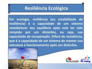 Resiliência Ecológica
Em ecologia, resiliência (ou estabilidade de
resiliência) é a capacidade de um sistema
restabelecer seu equilíbrio após este ter sido
rompido por um distúrbio, ou seja, sua
capacidade de recuperação. Difere de resistência,
que é a capacidade de um sistema de manter sua
estrutura e funcionamento após um distúrbio.
 