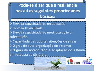 Pode-se dizer que a resiliência
possui as seguintes propriedades
básicas:
Elevada capacidade de recuperação
Elevada flexibilidade
Elevada capacidade de reestruturação e
substituição
Capacidade de suportar situações de stress
O grau de auto-organização do sistema;
O grau de aprendizado e adaptação do sistema
em resposta ao distúrbio.
 