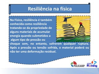 Resiliência na física
Na Física, resiliência é também
conhecida como resiliência
tratando-se da propriedade de
alguns materiais de acumular
energia quando submetidos a
algum tipo de pressão ou
choque sem, no entanto, sofrerem qualquer ruptura.
Após a pressão ou tensão sofrida, o material poderá ou
não ter uma deformação residual.
 