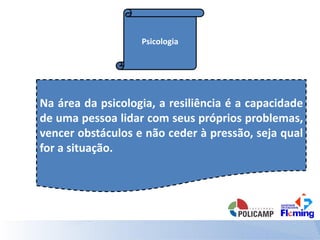 Psicologia
Na área da psicologia, a resiliência é a capacidade
de uma pessoa lidar com seus próprios problemas,
vencer obstáculos e não ceder à pressão, seja qual
for a situação.
 