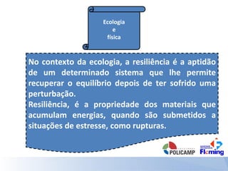 Ecologia
e
física
No contexto da ecologia, a resiliência é a aptidão
de um determinado sistema que lhe permite
recuperar o equilíbrio depois de ter sofrido uma
perturbação.
Resiliência, é a propriedade dos materiais que
acumulam energias, quando são submetidos a
situações de estresse, como rupturas.
 