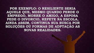 POR EXEMPLO: O RESILIENTE SERIA
AQUELE QUE, MESMO QUANDO PERDE O
EMPREGO, MORRE O AMIGO, A ESPOSA
PEDE O DIVORCIO, REPETE NA ESCOLA,
AINDA ASSIM, CONTINUA SUA BUSCA POR
SOLUÇÕES OU FORMAS DE ADPTAÇÃO AS
NOVAS REALIDADES.
 