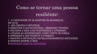 1- A CAPACIDADE DE SE ADAPTAR ÀS MUDANÇAS;
EM ALTA;
2- SER CRIATIVA E INTUITIVA;
3-EXERCITAR O AUTOCONTROLE, LIBERANDO TENSÕES;
4-ENCARAR A VIDA COM POSITIVIDADE E OTIMISMO;
5-UTILIZAR AS ADVERSIDADES COMO FONTE DE FORÇA;
6-APRENDER A SER PACIENTE E OTIMISTA;
7-MANTER A MOTIVAÇÃO EM RELACIONAMENTOS AFETUOSOS;
8-ESPERAR SEMPRE O BEM;
9-APRENDER HÁBITOS SAUDÁVEIS;
Como se tornar uma pessoa
resiliênte:
 