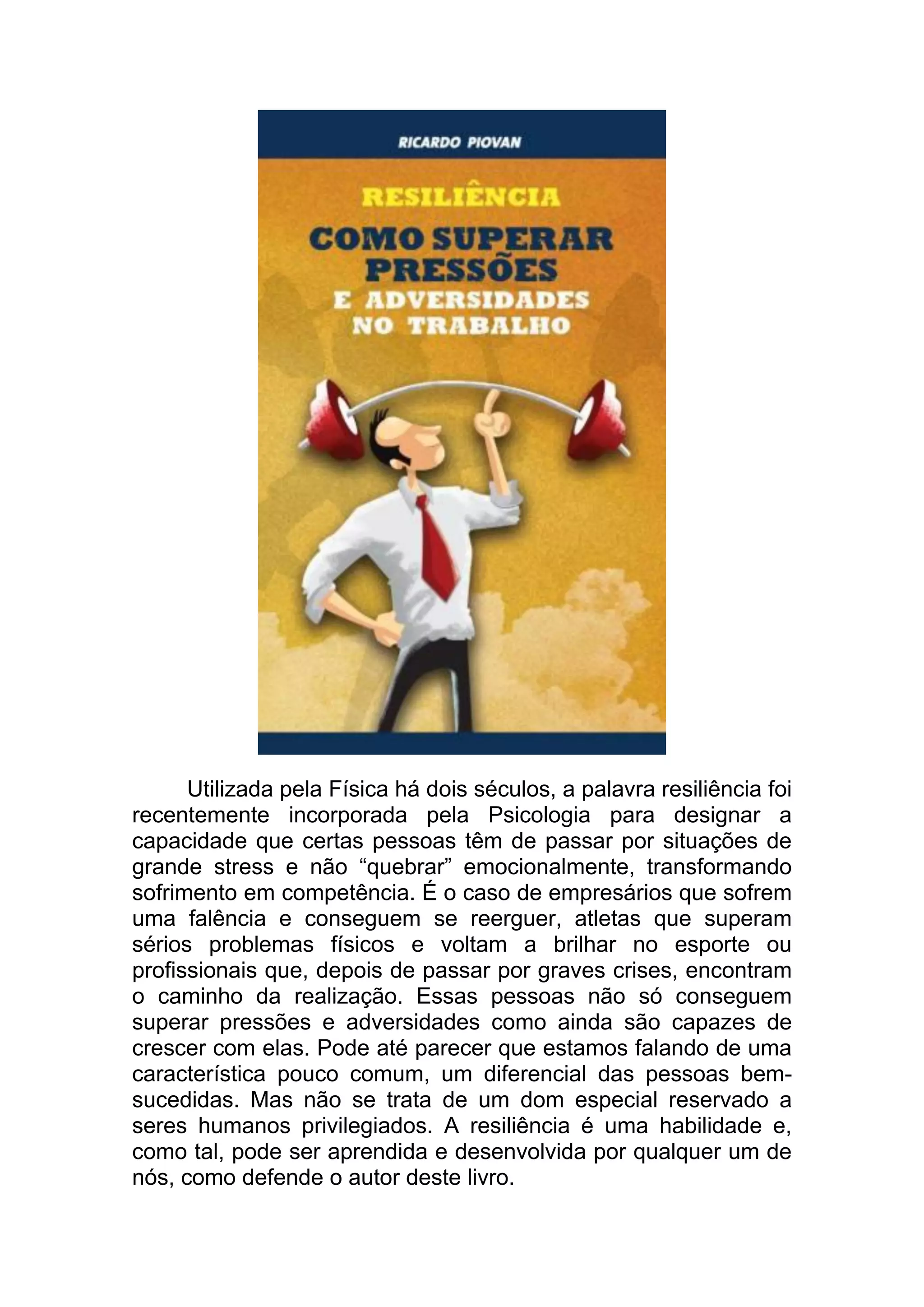 Utilizada pela Física há dois séculos, a palavra resiliência foi recentemente incorporada pela Psicologia para designar a capacidade que certas pessoas têm de passar por situações de grande stress e não “quebrar” emocionalmente, transformando sofrimento em competência. É o caso de empresários que sofrem uma falência e conseguem se reerguer, atletas que superam sérios problemas físicos e voltam a brilhar no esporte ou profissionais que, depois de passar por graves crises, encontram o caminho da realização. Essas pessoas não só conseguem superar pressões e adversidades como ainda são capazes de crescer com elas. Pode até parecer que estamos falando de uma característica pouco comum, um diferencial das pessoas bem- sucedidas. Mas não se trata de um dom especial reservado a seres humanos privilegiados. A resiliência é uma habilidade e, como tal, pode ser aprendida e desenvolvida por qualquer um de nós, como defende o autor deste livro.