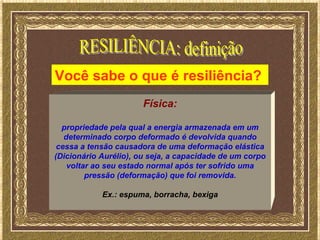 Você sabe o que é resiliência?
                       Física:

  propriedade pela qual a energia armazenada em um
   determinado corpo deformado é devolvida quando
 cessa a tensão causadora de uma deformação elástica
(Dicionário Aurélio), ou seja, a capacidade de um corpo
    voltar ao seu estado normal após ter sofrido uma
         pressão (deformação) que foi removida.

            Ex.: espuma, borracha, bexiga
 