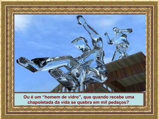 Ou é um “homem de vidro”, que quando recebe uma
 chapoletada da vida se quebra em mil pedaços?
 