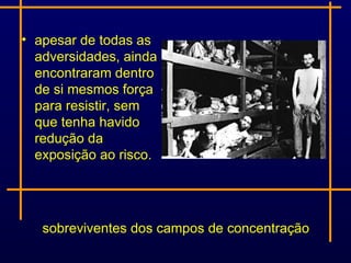 • apesar de todas as
  adversidades, ainda
  encontraram dentro
  de si mesmos força
  para resistir, sem
  que tenha havido
  redução da
  exposição ao risco.




   sobreviventes dos campos de concentração
 