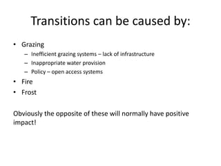 Transitions can be caused by:
• Grazing
   – Inefficient grazing systems – lack of infrastructure
   – Inappropriate water provision
   – Policy – open access systems
• Fire
• Frost

Obviously the opposite of these will normally have positive
impact!
 