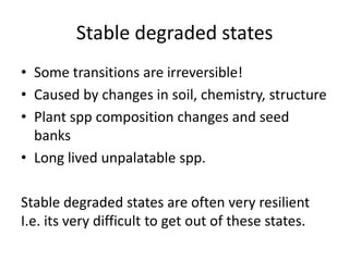 Stable degraded states
• Some transitions are irreversible!
• Caused by changes in soil, chemistry, structure
• Plant spp composition changes and seed
  banks
• Long lived unpalatable spp.

Stable degraded states are often very resilient
I.e. its very difficult to get out of these states.
 