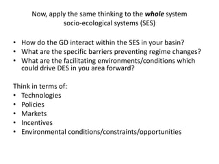 Now, apply the same thinking to the whole system
              socio-ecological systems (SES)

• How do the GD interact within the SES in your basin?
• What are the specific barriers preventing regime changes?
• What are the facilitating environments/conditions which
  could drive DES in you area forward?

Think in terms of:
• Technologies
• Policies
• Markets
• Incentives
• Environmental conditions/constraints/opportunities
 