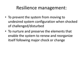 Resilience management:
• To prevent the system from moving to
  undesired system configuration when shocked
  of challenged/disturbed
• To nurture and preserve the elements that
  enable the system to renew and reorganize
  itself following major chock or change
 