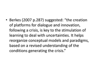 • Berkes (2007 p.287) suggested: “the creation
  of platforms for dialogue and innovation,
  following a crisis, is key to the stimulation of
  learning to deal with uncertainties. It helps
  reorganize conceptual models and paradigms,
  based on a revised understanding of the
  conditions generating the crisis.”
 