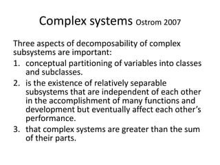 Complex systems Ostrom 2007
Three aspects of decomposability of complex
subsystems are important:
1. conceptual partitioning of variables into classes
   and subclasses.
2. is the existence of relatively separable
   subsystems that are independent of each other
   in the accomplishment of many functions and
   development but eventually affect each other’s
   performance.
3. that complex systems are greater than the sum
   of their parts.
 