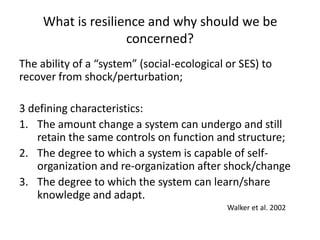 What is resilience and why should we be
                    concerned?
The ability of a “system” (social-ecological or SES) to
recover from shock/perturbation;

3 defining characteristics:
1. The amount change a system can undergo and still
    retain the same controls on function and structure;
2. The degree to which a system is capable of self-
    organization and re-organization after shock/change
3. The degree to which the system can learn/share
    knowledge and adapt.
                                             Walker et al. 2002
 