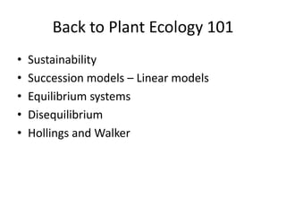 Back to Plant Ecology 101
•   Sustainability
•   Succession models – Linear models
•   Equilibrium systems
•   Disequilibrium
•   Hollings and Walker
 
