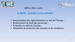 Le RGPD : un frein à votre activité ?
➢ Harmonisation des réglementations au sein de l’Europe ;
➢ Renforcement du droit des personnes ;
➢ Protection au-delà de l’Europe ;
➢ Attestation de protection des données et de compliance.
RGPD et idées reçues…
10
 