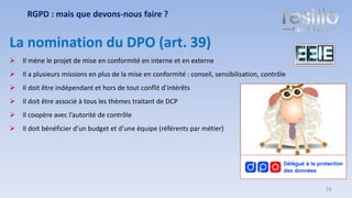 La nomination du DPO (art. 39)
➢ Il mène le projet de mise en conformité en interne et en externe
➢ Il a plusieurs missions en plus de la mise en conformité : conseil, sensibilisation, contrôle
➢ Il doit être indépendant et hors de tout conflit d’intérêts
➢ Il doit être associé à tous les thèmes traitant de DCP
➢ Il coopère avec l’autorité de contrôle
➢ Il doit bénéficier d’un budget et d’une équipe (référents par métier)
RGPD : mais que devons-nous faire ?
16
 